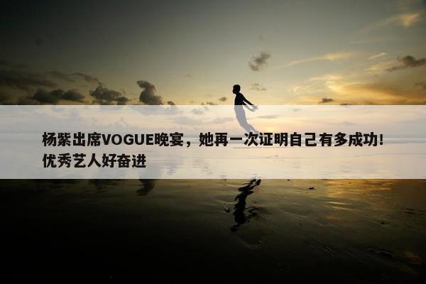 杨紫出席VOGUE晚宴，她再一次证明自己有多成功！优秀艺人好奋进