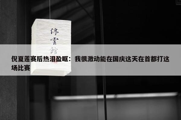 倪夏莲赛后热泪盈眶：我很激动能在国庆这天在首都打这场比赛