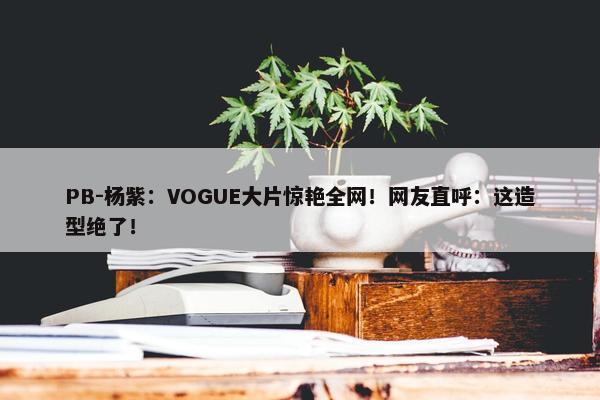 PB-杨紫：VOGUE大片惊艳全网！网友直呼：这造型绝了！