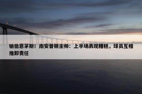 输伯恩茅斯！南安普顿主帅：上半场表现糟糕，球员互相推卸责任