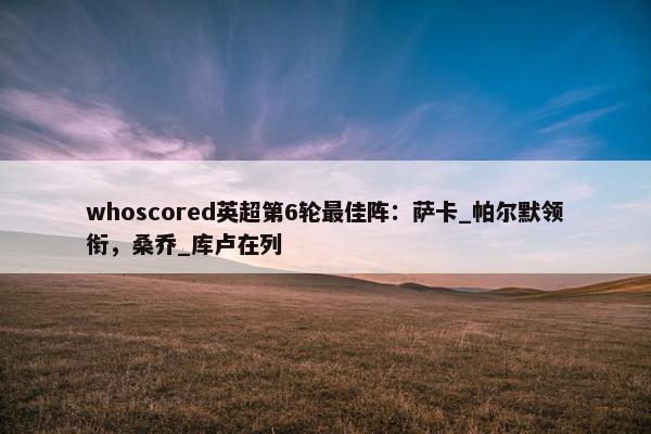 whoscored英超第6轮最佳阵：萨卡_帕尔默领衔，桑乔_库卢在列