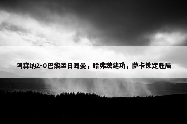 阿森纳2-0巴黎圣日耳曼，哈弗茨建功，萨卡锁定胜局