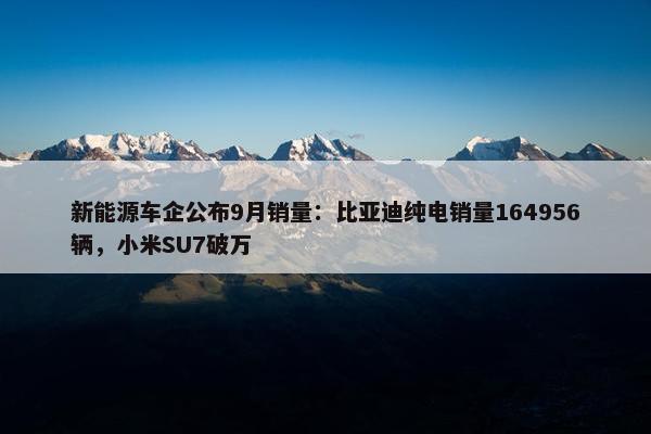 新能源车企公布9月销量：比亚迪纯电销量164956辆，小米SU7破万