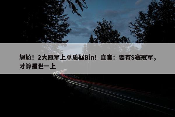 尴尬！2大冠军上单质疑Bin！直言：要有S赛冠军，才算是世一上