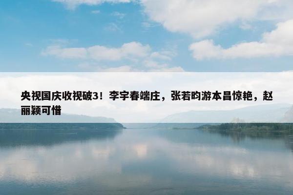 央视国庆收视破3！李宇春端庄，张若昀游本昌惊艳，赵丽颖可惜