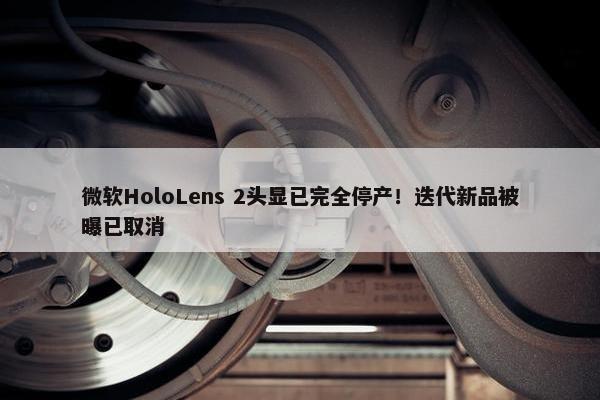 微软HoloLens 2头显已完全停产！迭代新品被曝已取消