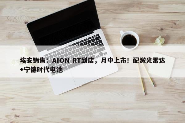 埃安销售：AION RT到店，月中上市！配激光雷达+宁德时代电池