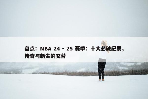 盘点：NBA 24 - 25 赛季：十大必破纪录，传奇与新生的交替