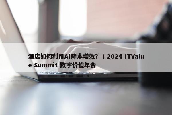 酒店如何利用AI降本增效？丨2024 ITValue Summit 数字价值年会