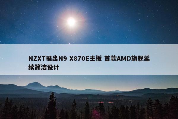 NZXT推出N9 X870E主板 首款AMD旗舰延续简洁设计