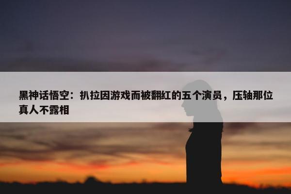 黑神话悟空：扒拉因游戏而被翻红的五个演员，压轴那位真人不露相