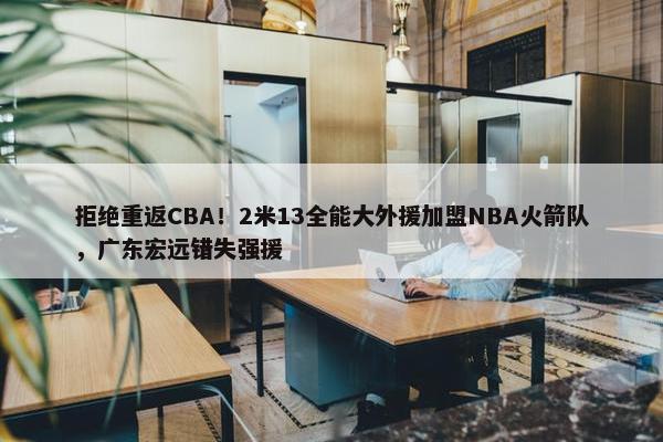 拒绝重返CBA！2米13全能大外援加盟NBA火箭队，广东宏远错失强援