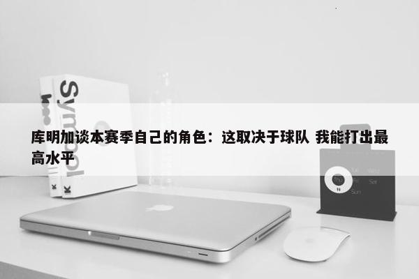 库明加谈本赛季自己的角色：这取决于球队 我能打出最高水平