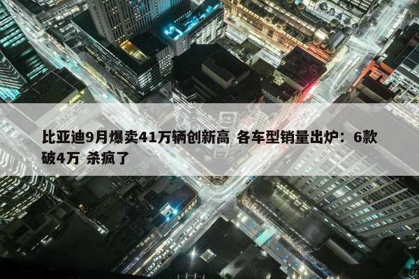 比亚迪9月爆卖41万辆创新高 各车型销量出炉：6款破4万 杀疯了