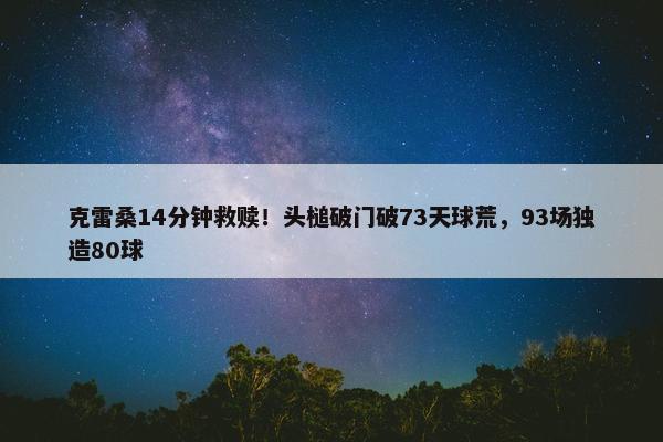 克雷桑14分钟救赎！头槌破门破73天球荒，93场独造80球