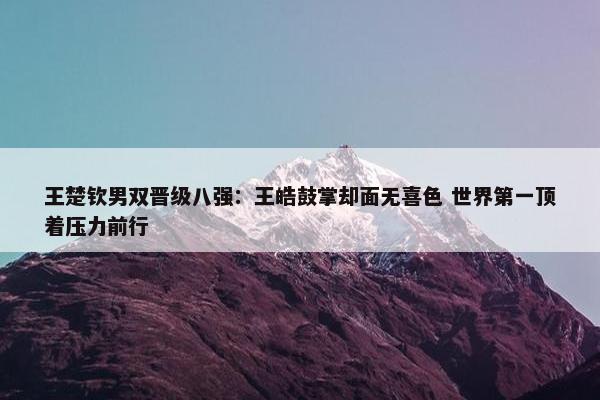 王楚钦男双晋级八强：王皓鼓掌却面无喜色 世界第一顶着压力前行