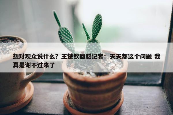 想对观众说什么？王楚钦回怼记者：天天都这个问题 我真是谢不过来了