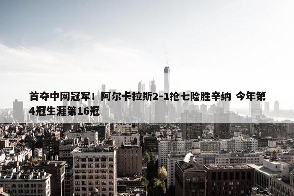 首夺中网冠军！阿尔卡拉斯2-1抢七险胜辛纳 今年第4冠生涯第16冠