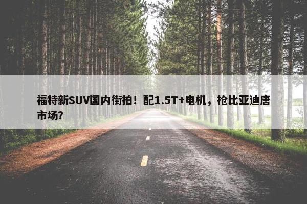 福特新SUV国内街拍！配1.5T+电机，抢比亚迪唐市场？