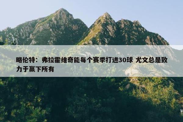 略伦特：弗拉霍维奇能每个赛季打进30球 尤文总是致力于赢下所有