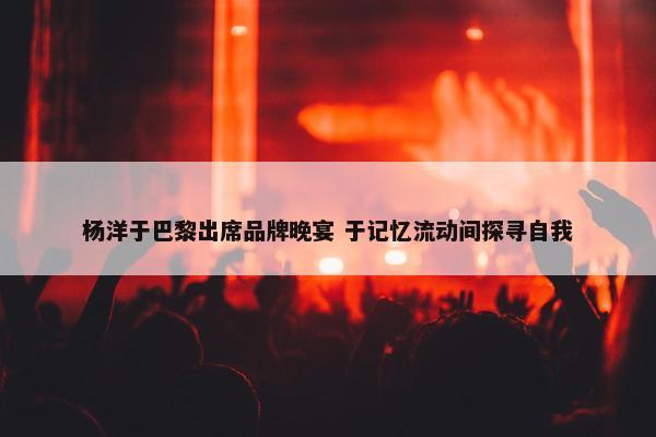 杨洋于巴黎出席品牌晚宴 于记忆流动间探寻自我