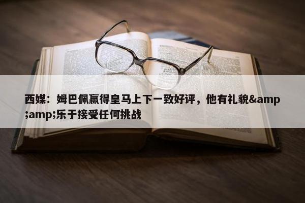 西媒：姆巴佩赢得皇马上下一致好评，他有礼貌&amp;乐于接受任何挑战