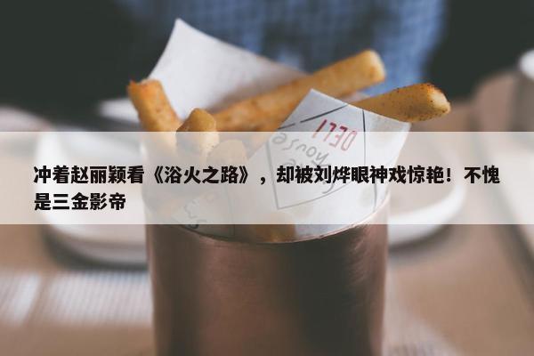 冲着赵丽颖看《浴火之路》，却被刘烨眼神戏惊艳！不愧是三金影帝