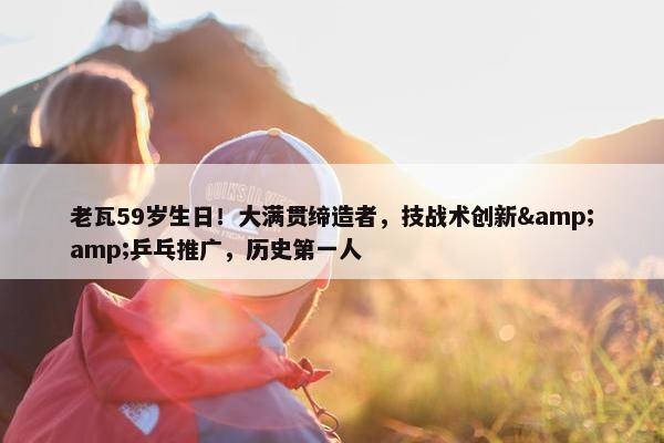 老瓦59岁生日！大满贯缔造者，技战术创新&amp;乒乓推广，历史第一人