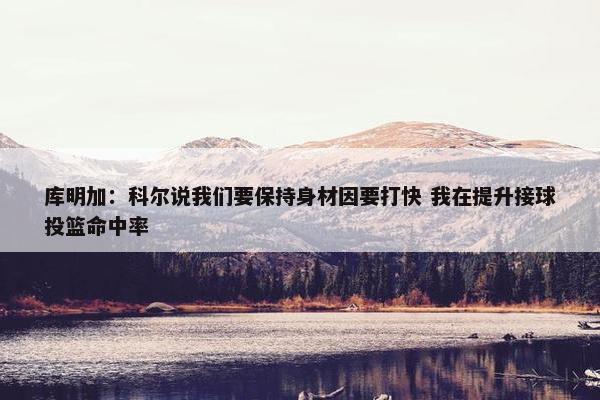 库明加：科尔说我们要保持身材因要打快 我在提升接球投篮命中率