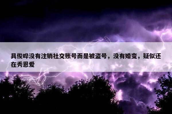 具俊晔没有注销社交账号而是被盗号，没有婚变，疑似还在秀恩爱