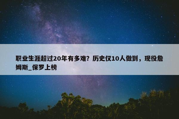 职业生涯超过20年有多难？历史仅10人做到，现役詹姆斯_保罗上榜