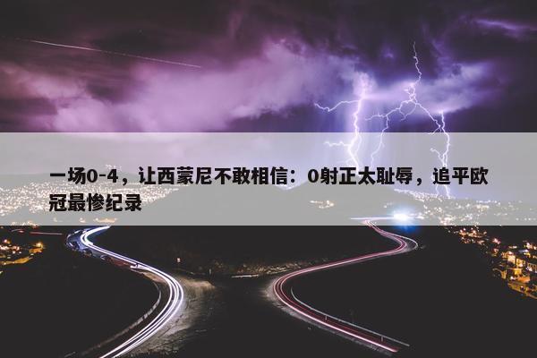 一场0-4，让西蒙尼不敢相信：0射正太耻辱，追平欧冠最惨纪录