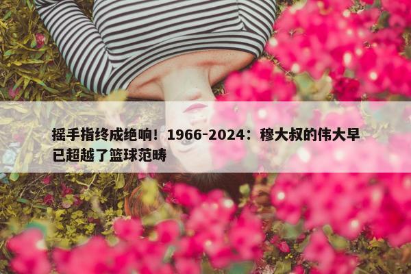 摇手指终成绝响！1966-2024：穆大叔的伟大早已超越了篮球范畴