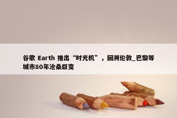 谷歌 Earth 推出“时光机”，回溯伦敦_巴黎等城市80年沧桑巨变