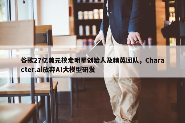 谷歌27亿美元挖走明星创始人及精英团队，Character.ai放弃AI大模型研发