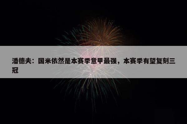 潘德夫：国米依然是本赛季意甲最强，本赛季有望复刻三冠