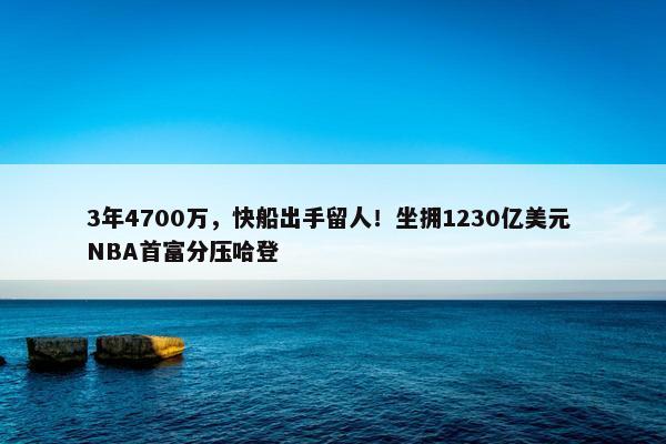 3年4700万，快船出手留人！坐拥1230亿美元 NBA首富分压哈登