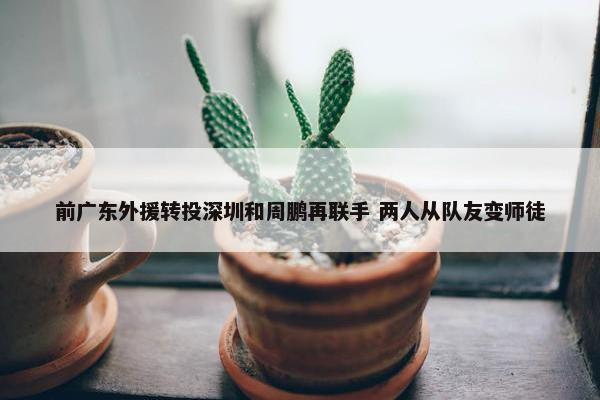 前广东外援转投深圳和周鹏再联手 两人从队友变师徒