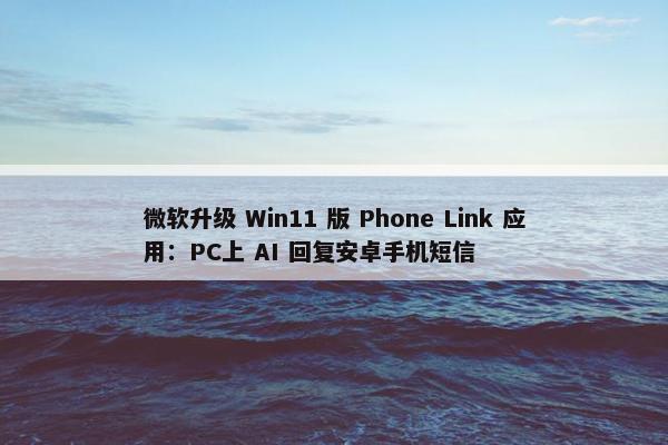 微软升级 Win11 版 Phone Link 应用：PC上 AI 回复安卓手机短信