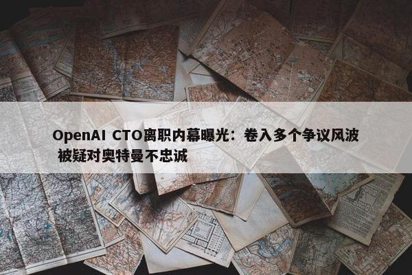 OpenAI CTO离职内幕曝光：卷入多个争议风波 被疑对奥特曼不忠诚