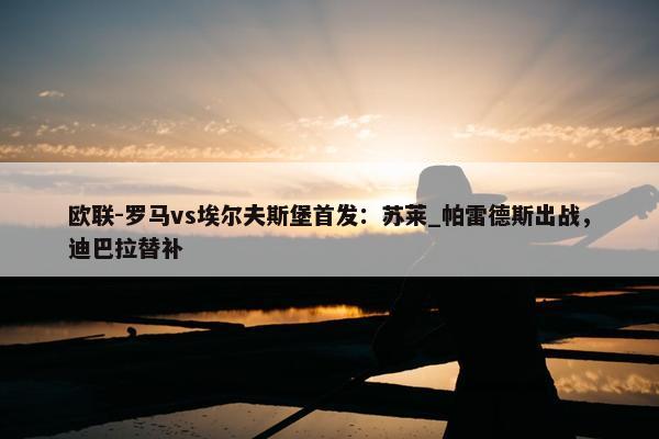 欧联-罗马vs埃尔夫斯堡首发：苏莱_帕雷德斯出战，迪巴拉替补