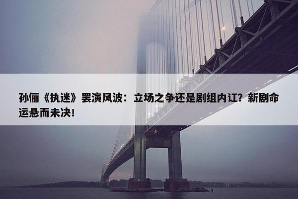 孙俪《执迷》罢演风波：立场之争还是剧组内讧？新剧命运悬而未决！