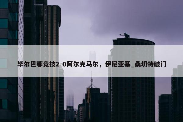 毕尔巴鄂竞技2-0阿尔克马尔，伊尼亚基_桑切特破门