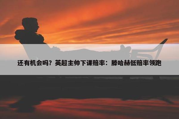 还有机会吗？英超主帅下课赔率：滕哈赫低赔率领跑