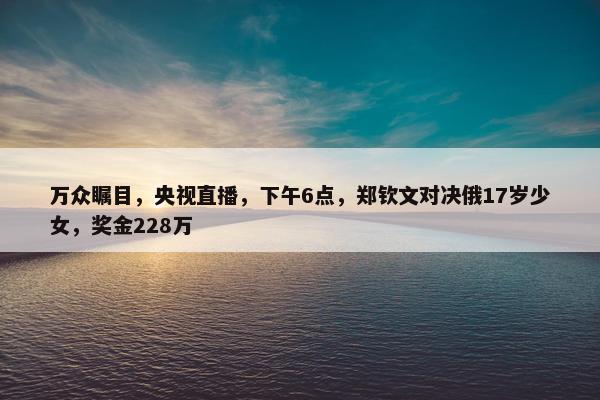 万众瞩目，央视直播，下午6点，郑钦文对决俄17岁少女，奖金228万