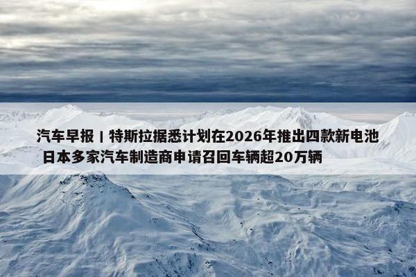 汽车早报丨特斯拉据悉计划在2026年推出四款新电池 日本多家汽车制造商申请召回车辆超20万辆