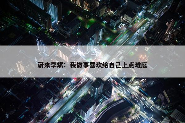 蔚来李斌：我做事喜欢给自己上点难度