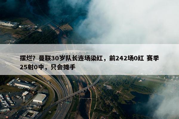 摆烂？曼联30岁队长连场染红，前242场0红 赛季25射0中，只会摊手