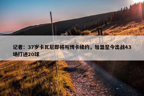 记者：37岁卡瓦尼即将与博卡续约，加盟至今出战43场打进20球