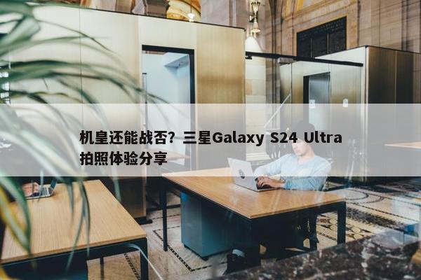 机皇还能战否？三星Galaxy S24 Ultra拍照体验分享